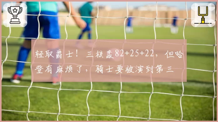 轻取爵士！三核轰82+25+22，但哈登有麻烦了，骑士要被演到第三