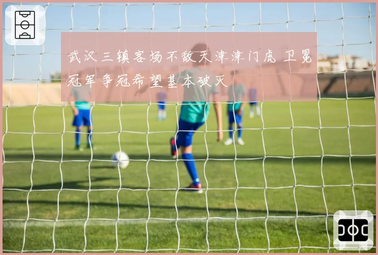 武汉三镇客场不敌天津津门虎 卫冕冠军争冠希望基本破灭