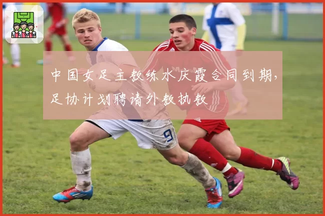 中国女足主教练水庆霞合同到期，足协计划聘请外教执教