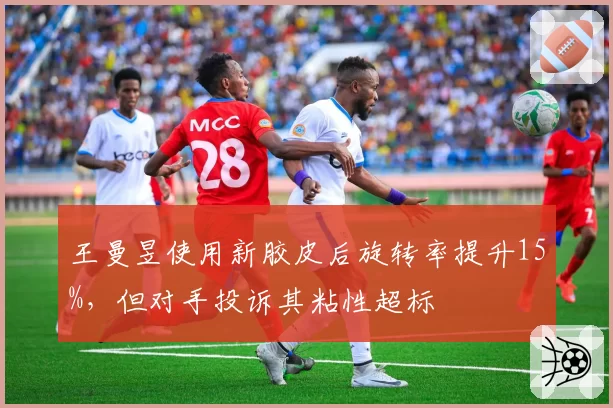 王曼昱使用新胶皮后旋转率提升15%,但对手投诉其粘性超标