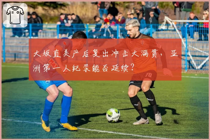 大坂直美产后复出冲击大满贯,亚洲第一人纪录能否延续?