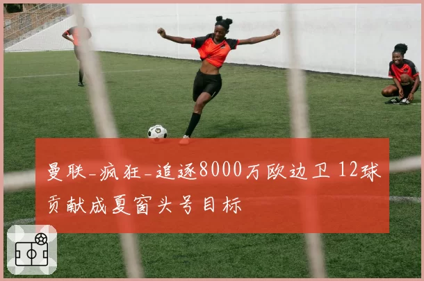 曼联_疯狂_追逐8000万欧边卫 12球贡献成夏窗头号目标
