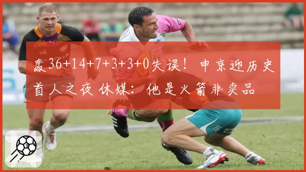 轰36+14+7+3+3+0失误!申京迎历史首人之夜 休媒:他是火箭非卖品