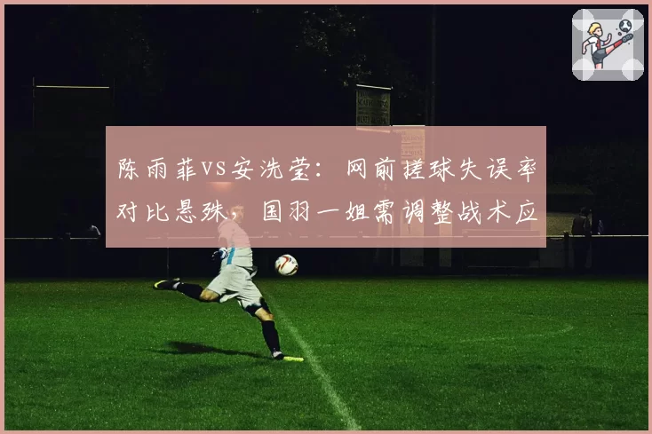陈雨菲vs安洗莹：网前搓球失误率对比悬殊，国羽一姐需调整战术应对