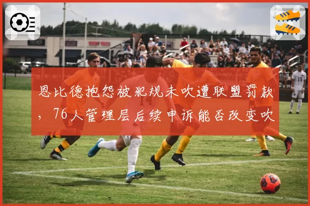 恩比德抱怨被犯规未吹遭联盟罚款，76人管理层后续申诉能否改变吹罚风向？
