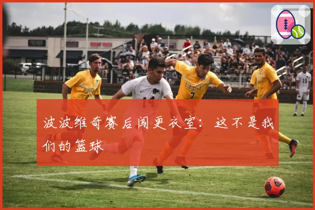 波波维奇赛后闯更衣室：这不是我们的篮球