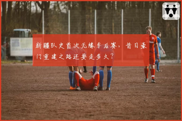 新疆队史首次无缘季后赛，昔日豪门重建之路还要走多久？