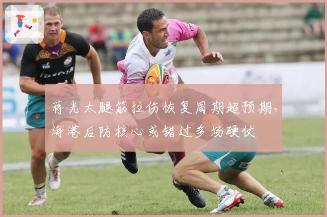 蒋光太腿筋拉伤恢复周期超预期,海港后防核心或错过多场硬仗