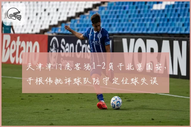 天津津门虎客场1-2负于北京国安，于根伟批评球队防守定位球失误