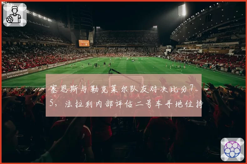 塞恩斯与勒克莱尔队友对决比分7_5，法拉利内部评估二号车手地位持续稳固