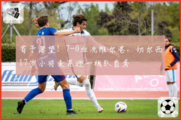 寄予厚望!7-0血洗维尔港,切尔西17岁小将麦昆迎一线队首秀